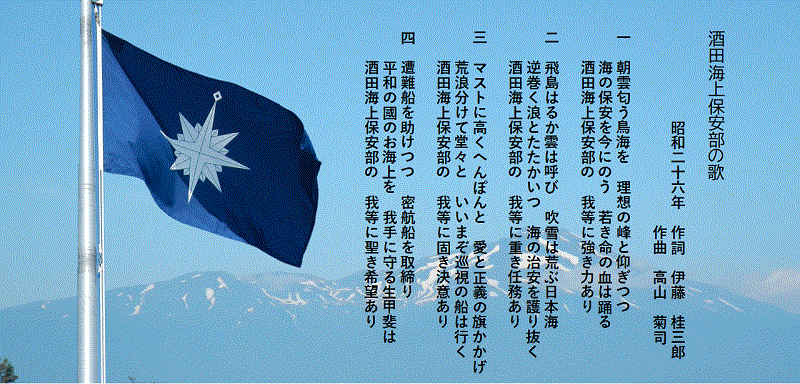 酒田海上保安部の歌 昭和二十六年 作詞 伊藤 桂三朗 作曲 高山 菊司 一 朝雲匂う鳥海を理想の峰と仰ぎつつ 海の保安を今にのう 若き命の血は踊る 酒田海上保安部の 我等に強き力あり 二 飛島はるか雲は呼び 吹浦は荒ぶ日本海 逆巻く浪とたたかいつ 海の治安を護り抜く 酒田海上保安部の 我等に重き任務あり 三 マストに高くへんぽんと 愛と正義の旗かかげ 荒波分けて堂々と いいまぞ巡視の船は行く 酒田海上保安部の我等に固き決意あり 四 遭難船を助けつつ 密航船を取締り 平和の國のお海上を我手に守る生甲斐は 酒田海上保安部の 我等に聖き希望あり