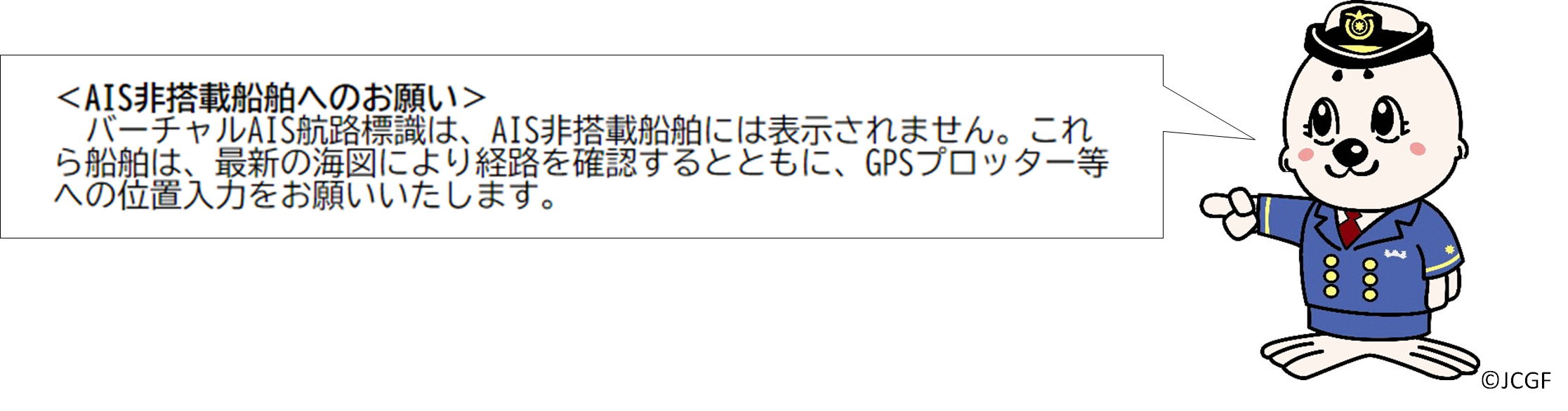 AIS非搭載船舶へのお願い
バーチャルAIS航路標識は、AIS非搭載船舶には表示されません。これら船舶は、最新の海図により経路を確認するとともに、GPSプロッター等への位置入力をお願いいたします。